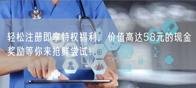 轻松注册即享特权福利，价值高达58元的现金奖励等你来抢鲜尝试！